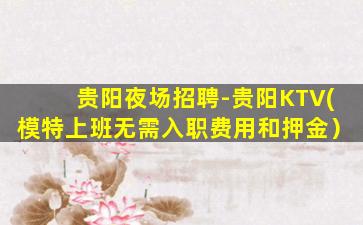 贵阳夜场招聘-贵阳KTV(模特上班无需入职费用和押金）